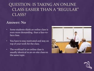 QUESTION: IS TAKING AN ONLINE
     CLASS EASIER THAN A “REGULAR”
     CLASS?
Answer: No
•   Some students think an online class is
    even more demanding than a face-to-
    face class.

•   You have to stay motivated and stay on
    top of your work for the class.

•   The workload in an online class is
    usually identical to an on-site class on
    the same topic.
 