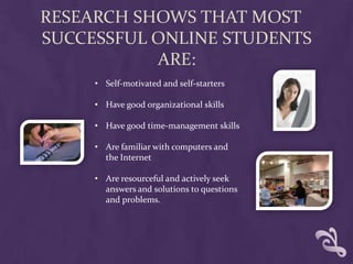 RESEARCH SHOWS THAT MOST
SUCCESSFUL ONLINE STUDENTS
           ARE:
     • Self-motivated and self-starters

     • Have good organizational skills

     • Have good time-management skills

     • Are familiar with computers and
       the Internet

     • Are resourceful and actively seek
       answers and solutions to questions
       and problems.
 
