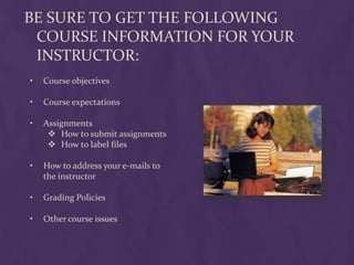BE SURE TO GET THE FOLLOWING
 COURSE INFORMATION FOR YOUR
 INSTRUCTOR:
•   Course objectives

•   Course expectations

•   Assignments
      How to submit assignments
      How to label files

•   How to address your e-mails to
    the instructor

•   Grading Policies

•   Other course issues
 