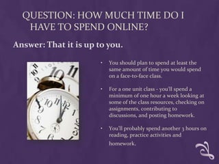 QUESTION: HOW MUCH TIME DO I
   HAVE TO SPEND ONLINE?
Answer: That it is up to you.

                       •   You should plan to spend at least the
                           same amount of time you would spend
                           on a face-to-face class.

                       •   For a one unit class - you'll spend a
                           minimum of one hour a week looking at
                           some of the class resources, checking on
                           assignments, contributing to
                           discussions, and posting homework.

                       •   You’ll probably spend another 3 hours on
                           reading, practice activities and
                           homework.
 