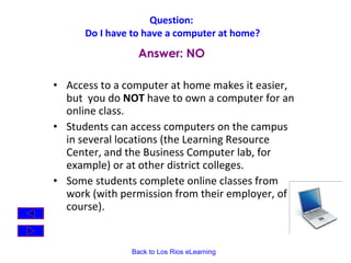 Question:  Do I have to have a computer at home? Access to a computer at home makes it easier, but  you do  NOT  have to own a computer for an online class.  Students can access computers on the campus in several locations (the Learning Resource Center, and the Business Computer lab, for example) or at other district colleges.  Some students complete online classes from work (with permission from their employer, of course).    Answer: NO 