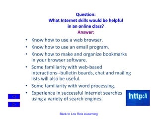 Question:  What Internet skills would be helpful  in an online class?  Answer:   Know how to use a web browser.  Know how to use an email program.  Know how to make and organize bookmarks in your browser software.  Some familiarity with web-based interactions--bulletin boards, chat and mailing lists will also be useful.  Some familiarity with word processing.  Experience in successful Internet searches using a variety of search engines. 