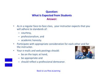 Question: What Is Expected from Students Answer: As in a regular face-to-face class,  your instructor expects that you will adhere to standards of: courtesy,  professionalism, and  academic honesty. Participate with appropriate consideration for each other and for the instructor.   Your e-mails and web postings should: be on the topic at hand,  be appropriate and  should reflect a professional demeanor. 