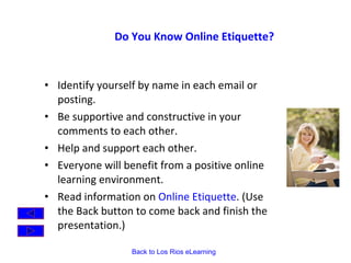 Do You Know Online Etiquette?  Identify yourself by name in each email or posting. Be supportive and constructive in your comments to each other. Help and support each other. Everyone will benefit from a positive online learning environment. Read information on  Online Etiquette . (Use the Back button to come back and finish the presentation.) 