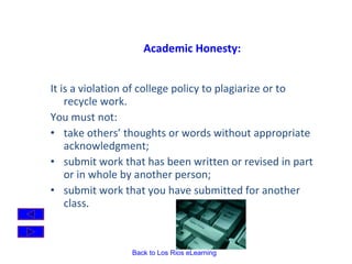 Academic Honesty: It is a violation of college policy to plagiarize or to recycle work.  You must not:  take others’ thoughts or words without appropriate acknowledgment;  submit work that has been written or revised in part or in whole by another person;  submit work that you have submitted for another class .  