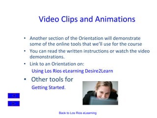 Video Clips and Animations Another section of the Orientation will demonstrate some of the online tools that we’ll use for the course You can read the written instructions or watch the video demonstrations. Link to an Orientation on:  Using Los Rios eLearning Desire2Learn Other tools for  Getting Started . 