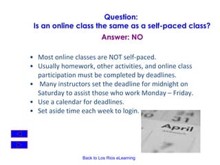 Most online classes are NOT self-paced. Usually homework, other activities, and online class participation must be completed by deadlines. Many instructors set the deadline for midnight on Saturday to assist those who work Monday – Friday.  Use a calendar for deadlines. Set aside time each week to login.   Question:  Is an online class the same as a self-paced class? Answer: NO 