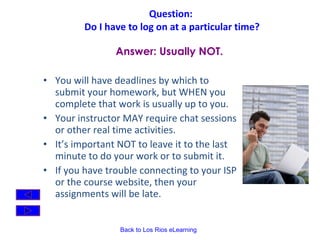 Question:  Do I have to log on at a particular time? You will have deadlines by which to submit your homework, but WHEN you complete that work is usually up to you.   Your instructor MAY require chat sessions or other real time activities. It’s important NOT to leave it to the last minute to do your work or to submit it.  If you have trouble connecting to your ISP or the course website, then your assignments will be late. Answer: Usually NOT. 