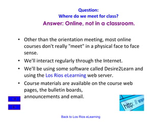 Question:  Where do we meet for class?   Other than the orientation meeting, most online courses don't really "meet" in a physical face to face sense.  We'll interact regularly through the Internet.  We'll be using some software called Desire2Learn and using the  Los Rios eLearning  web server.    Course materials are available on the course web pages, the bulletin boards,  announcements and email. Answer: Online, not in a classroom. 