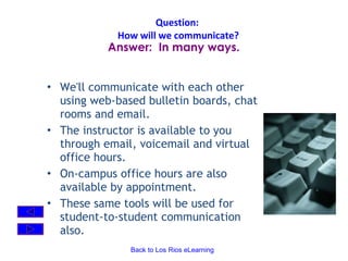 Question:  How will we communicate? We'll communicate with each other using web-based bulletin boards, chat rooms and email.    The instructor is available to you through email, voicemail and virtual office hours.  On-campus office hours are also available by appointment. These same tools will be used for student-to-student communication also.   Answer:  In many ways. 