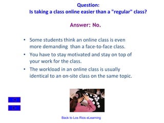 Question:  Is taking a class online easier than a "regular" class?   Some students think an online class is even more demanding  than a face-to-face class. You have to stay motivated and stay on top of your work for the class.  The workload in an online class is usually identical to an on-site class on the same topic. Answer: No. 