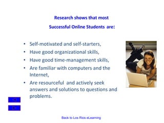 Research shows that most  Successful Online Students   are : Self-motivated and self-starters,  Have good organizational skills, Have good time-management skills, Are familiar with computers and the Internet,  Are resourceful  and actively seek answers and solutions to questions and problems.   