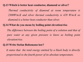Q.13 Which is better heat conductor, diamond or silver?
Thermal conductivity of diamond at room temperature is
2300W/m.K and silver thermal conductivity is 429 W/m.K so
diamond is a better heat conductor than silver.
Q.14 What do you mean by boiling point elevation/rise.
The difference between the boiling point of a solution and that of
pure water at any given pressure is know as boiling point
elevation/rise.
Q.15 Write Stefan Boltzmann law?
It states that the total energy emitted by a black body is directly
proportional to the fourth power of its absolute temperature.
 
