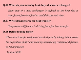 Q.16 What do you mean by heat duty of a heat exchanger?
Heat duty of a heat exchanger is defined as the heat that is
transferred from hot fluid to cold fluid per unit time.
Q.17 Write driving force for heat transfer
Temperature difference is driving force for heat transfer.
Q.18 Define fouling factor-
When heat transfer equipment are designed by taking into account
the deposition of dirt and scale by introducing resistance Rd known
as fouling factor.
Unit-m2.K/W
 