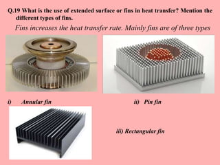 Q.19 What is the use of extended surface or fins in heat transfer? Mention the
different types of fins.
Fins increases the heat transfer rate. Mainly fins are of three types
i) Annular fin ii) Pin fin
iii) Rectangular fin
 