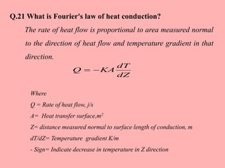 Where
Q = Rate of heat flow, j/s
A= Heat transfer surface,m2
Z= distance measured normal to surface length of conduction, m
dT/dZ= Temperature gradient K/m
- Sign= Indicate decrease in temperature in Z direction
dZ
dT
KAQ 
Q.21 What is Fourier's law of heat conduction?
The rate of heat flow is proportional to area measured normal
to the direction of heat flow and temperature gradient in that
direction.
 