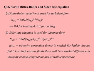 Q.22 Write Dittus-Bolter and Sider tate equation
i) Dittus-Bolter equation is used for turbulent flow
NNU = 0.023(NRe)0.8(NPr)a
a= 0.4 for heating & 0.3 for cooling
ii) Sider tate equation is used for laminar flow
NNU = 1.86[(NRe)(NPr)]0.33(μ/μw )0.14
μ/μw = viscosity correction factor is needed for highly viscous
fluid. For high viscous fluids there will be a marked difference in
viscosity at bulk temperature and at wall temperature.
 