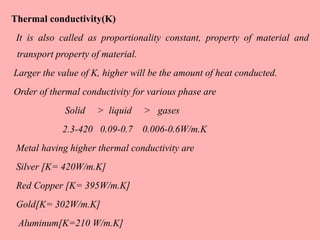 Thermal conductivity(K)
It is also called as proportionality constant, property of material and
transport property of material.
Larger the value of K, higher will be the amount of heat conducted.
Order of thermal conductivity for various phase are
Solid > liquid > gases
2.3-420 0.09-0.7 0.006-0.6W/m.K
Metal having higher thermal conductivity are
Silver [K= 420W/m.K]
Red Copper [K= 395W/m.K]
Gold[K= 302W/m.K]
Aluminum[K=210 W/m.K]
 
