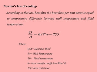 Newton's law of cooling-
According to this law heat flux (i.e heat flow per unit area) is equal
to temperature difference between wall temperature and fluid
temperature.
Where
Q/A= Heat flux W/m2
Tw= Wall Temperature
Tf= Fluid temperature
h= heat transfer coefficient W/m2.K
1/h= heat resistance
Tf)h(Tw
A
Q

 