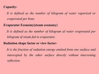 Capacity-
It is defined as the number of kilogram of water vaporized or
evaporated per hour.
Evaporator Economy(steam economy)
It is defined as the number of kilogram of water evaporated per
kilogram of steam fed to evaporator.
Radiation shape factor or view factor-
It is the fraction of radiation energy emitted from one surface and
intercepted by the other surface directly without intervening
reflection.
 