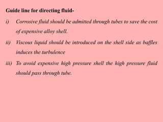 Guide line for directing fluid-
i) Corrosive fluid should be admitted through tubes to save the cost
of expensive alloy shell.
ii) Viscous liquid should be introduced on the shell side as baffles
induces the turbulence
iii) To avoid expensive high pressure shell the high pressure fluid
should pass through tube.
 