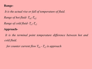 Range-
It is the actual rise or fall of temperature of fluid.
Range of hot fluid- Th1-Th2
Range of cold fluid- Tc1-Tc2
Approach-
It is the terminal point temperature difference between hot and
cold fluid.
for counter current flow Th1 - Tc2 is approach
 