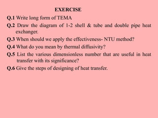 EXERCISE
Q.1 Write long form of TEMA
Q.2 Draw the diagram of 1-2 shell & tube and double pipe heat
exchanger.
Q.3 When should we apply the effectiveness- NTU method?
Q.4 What do you mean by thermal diffusivity?
Q.5 List the various dimensionless number that are useful in heat
transfer with its significance?
Q.6 Give the steps of designing of heat transfer.
 