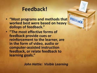 Feedback!
• “Most programs and methods that
  worked best were based on heavy
  dollops of feedback.”
• “The most effective forms of
  feedback provide cues or
  reinforcement to the learner, are
  in the form of video, audio or
  computer-assisted instruction
  feedback, or relate feedback to
  learning goals.”

          John Hattie: Visible Learning
 