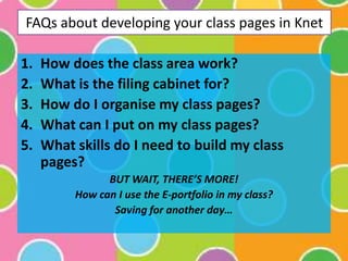 FAQs about developing your class pages in Knet How does the class area work? What is the filing cabinet for? How do I organise my class pages? What can I put on my class pages? What skills do I need to build my class pages? BUT WAIT, THERE’S MORE! How can I use the E-portfolio in my class? Saving for another day… 