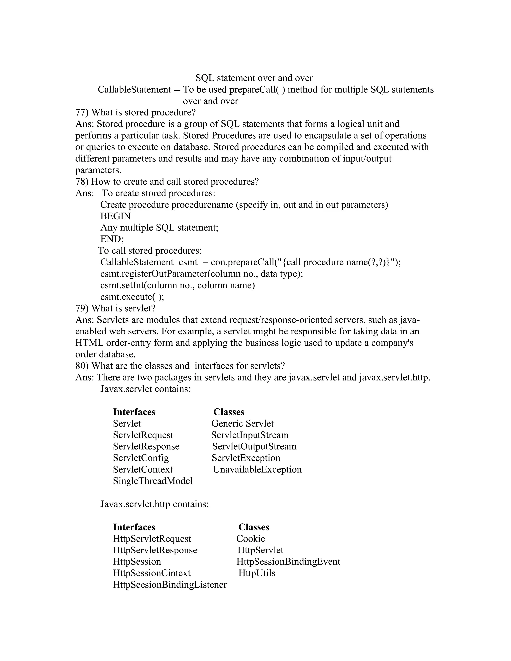 SQL statement over and over
CallableStatement -- To be used prepareCall( ) method for multiple SQL statements
over and over
77) What is stored procedure?
Ans: Stored procedure is a group of SQL statements that forms a logical unit and
performs a particular task. Stored Procedures are used to encapsulate a set of operations
or queries to execute on database. Stored procedures can be compiled and executed with
different parameters and results and may have any combination of input/output
parameters.
78) How to create and call stored procedures?
Ans: To create stored procedures:
Create procedure procedurename (specify in, out and in out parameters)
BEGIN
Any multiple SQL statement;
END;
To call stored procedures:
CallableStatement csmt = con.prepareCall("{call procedure name(?,?)}");
csmt.registerOutParameter(column no., data type);
csmt.setInt(column no., column name)
csmt.execute( );
79) What is servlet?
Ans: Servlets are modules that extend request/response-oriented servers, such as java-
enabled web servers. For example, a servlet might be responsible for taking data in an
HTML order-entry form and applying the business logic used to update a company's
order database.
80) What are the classes and interfaces for servlets?
Ans: There are two packages in servlets and they are javax.servlet and javax.servlet.http.
Javax.servlet contains:
Interfaces Classes
Servlet Generic Servlet
ServletRequest ServletInputStream
ServletResponse ServletOutputStream
ServletConfig ServletException
ServletContext UnavailableException
SingleThreadModel
Javax.servlet.http contains:
Interfaces Classes
HttpServletRequest Cookie
HttpServletResponse HttpServlet
HttpSession HttpSessionBindingEvent
HttpSessionCintext HttpUtils
HttpSeesionBindingListener
 