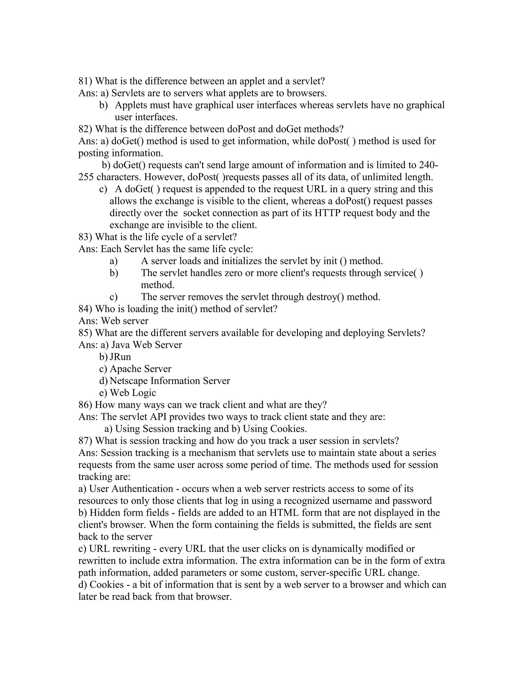 81) What is the difference between an applet and a servlet?
Ans: a) Servlets are to servers what applets are to browsers.
b) Applets must have graphical user interfaces whereas servlets have no graphical
user interfaces.
82) What is the difference between doPost and doGet methods?
Ans: a) doGet() method is used to get information, while doPost( ) method is used for
posting information.
b) doGet() requests can't send large amount of information and is limited to 240-
255 characters. However, doPost( )requests passes all of its data, of unlimited length.
c) A doGet( ) request is appended to the request URL in a query string and this
allows the exchange is visible to the client, whereas a doPost() request passes
directly over the socket connection as part of its HTTP request body and the
exchange are invisible to the client.
83) What is the life cycle of a servlet?
Ans: Each Servlet has the same life cycle:
a) A server loads and initializes the servlet by init () method.
b) The servlet handles zero or more client's requests through service( )
method.
c) The server removes the servlet through destroy() method.
84) Who is loading the init() method of servlet?
Ans: Web server
85) What are the different servers available for developing and deploying Servlets?
Ans: a) Java Web Server
b) JRun
c) Apache Server
d) Netscape Information Server
e) Web Logic
86) How many ways can we track client and what are they?
Ans: The servlet API provides two ways to track client state and they are:
a) Using Session tracking and b) Using Cookies.
87) What is session tracking and how do you track a user session in servlets?
Ans: Session tracking is a mechanism that servlets use to maintain state about a series
requests from the same user across some period of time. The methods used for session
tracking are:
a) User Authentication - occurs when a web server restricts access to some of its
resources to only those clients that log in using a recognized username and password
b) Hidden form fields - fields are added to an HTML form that are not displayed in the
client's browser. When the form containing the fields is submitted, the fields are sent
back to the server
c) URL rewriting - every URL that the user clicks on is dynamically modified or
rewritten to include extra information. The extra information can be in the form of extra
path information, added parameters or some custom, server-specific URL change.
d) Cookies - a bit of information that is sent by a web server to a browser and which can
later be read back from that browser.
 