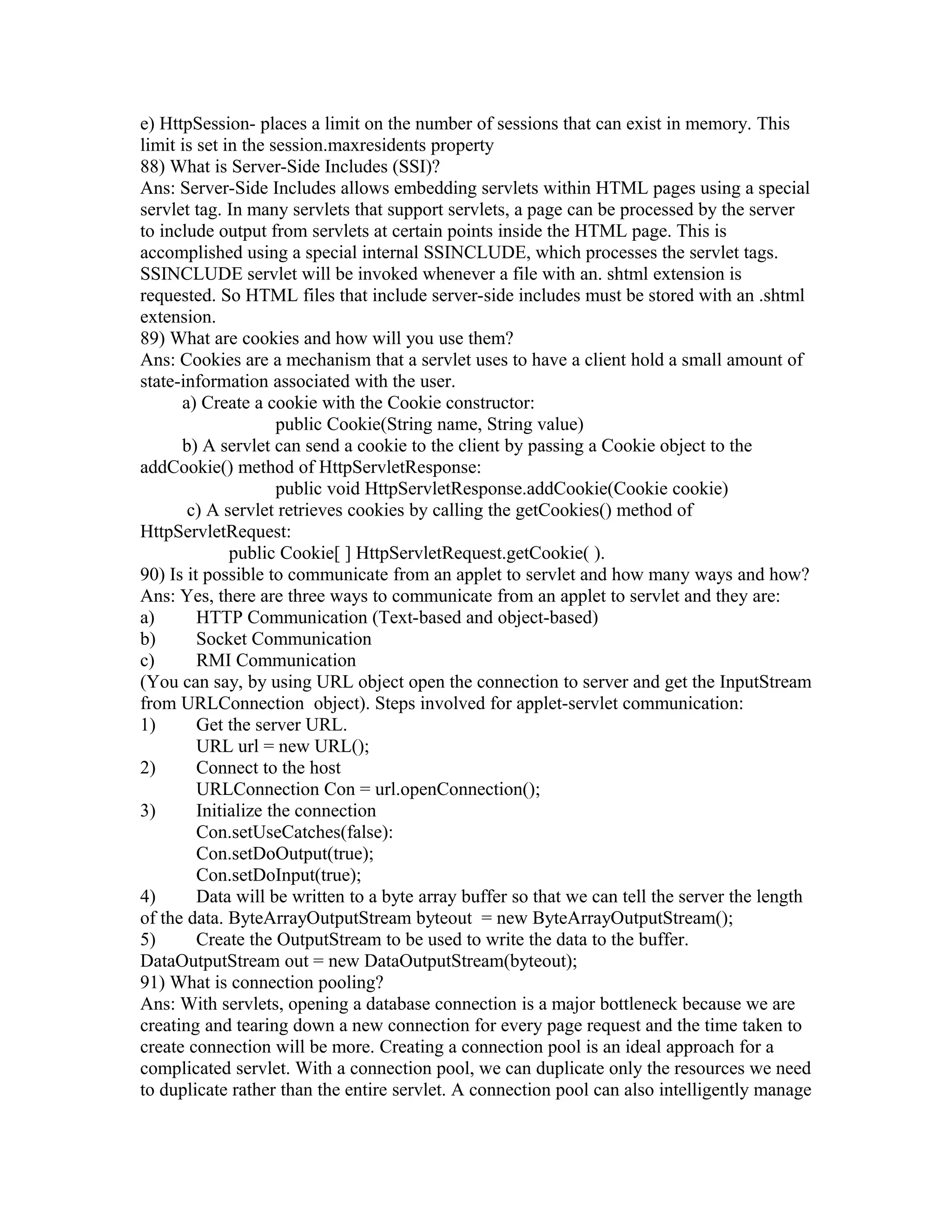 e) HttpSession- places a limit on the number of sessions that can exist in memory. This
limit is set in the session.maxresidents property
88) What is Server-Side Includes (SSI)?
Ans: Server-Side Includes allows embedding servlets within HTML pages using a special
servlet tag. In many servlets that support servlets, a page can be processed by the server
to include output from servlets at certain points inside the HTML page. This is
accomplished using a special internal SSINCLUDE, which processes the servlet tags.
SSINCLUDE servlet will be invoked whenever a file with an. shtml extension is
requested. So HTML files that include server-side includes must be stored with an .shtml
extension.
89) What are cookies and how will you use them?
Ans: Cookies are a mechanism that a servlet uses to have a client hold a small amount of
state-information associated with the user.
a) Create a cookie with the Cookie constructor:
public Cookie(String name, String value)
b) A servlet can send a cookie to the client by passing a Cookie object to the
addCookie() method of HttpServletResponse:
public void HttpServletResponse.addCookie(Cookie cookie)
c) A servlet retrieves cookies by calling the getCookies() method of
HttpServletRequest:
public Cookie[ ] HttpServletRequest.getCookie( ).
90) Is it possible to communicate from an applet to servlet and how many ways and how?
Ans: Yes, there are three ways to communicate from an applet to servlet and they are:
a) HTTP Communication (Text-based and object-based)
b) Socket Communication
c) RMI Communication
(You can say, by using URL object open the connection to server and get the InputStream
from URLConnection object). Steps involved for applet-servlet communication:
1) Get the server URL.
URL url = new URL();
2) Connect to the host
URLConnection Con = url.openConnection();
3) Initialize the connection
Con.setUseCatches(false):
Con.setDoOutput(true);
Con.setDoInput(true);
4) Data will be written to a byte array buffer so that we can tell the server the length
of the data. ByteArrayOutputStream byteout = new ByteArrayOutputStream();
5) Create the OutputStream to be used to write the data to the buffer.
DataOutputStream out = new DataOutputStream(byteout);
91) What is connection pooling?
Ans: With servlets, opening a database connection is a major bottleneck because we are
creating and tearing down a new connection for every page request and the time taken to
create connection will be more. Creating a connection pool is an ideal approach for a
complicated servlet. With a connection pool, we can duplicate only the resources we need
to duplicate rather than the entire servlet. A connection pool can also intelligently manage
 
