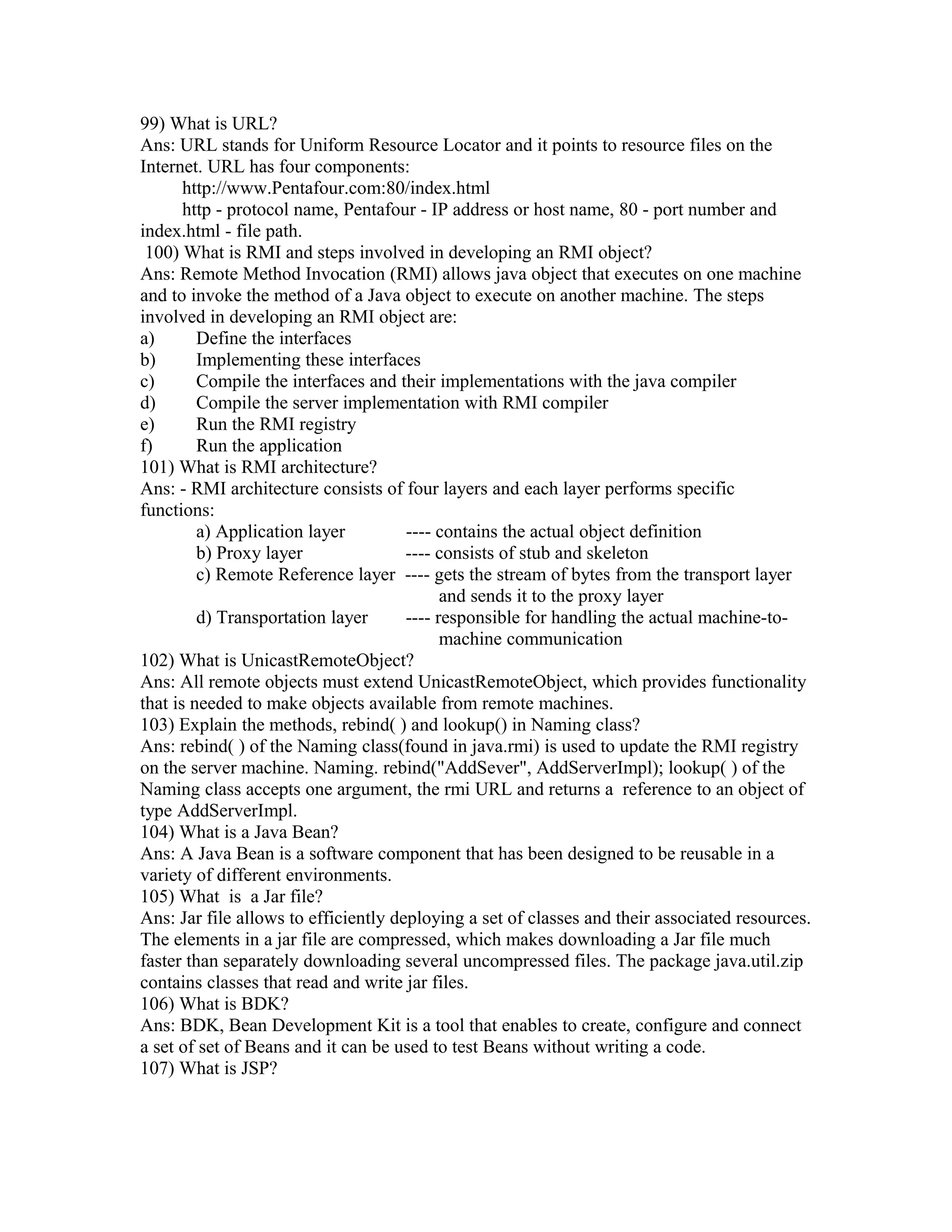 99) What is URL?
Ans: URL stands for Uniform Resource Locator and it points to resource files on the
Internet. URL has four components:
http://www.Pentafour.com:80/index.html
http - protocol name, Pentafour - IP address or host name, 80 - port number and
index.html - file path.
100) What is RMI and steps involved in developing an RMI object?
Ans: Remote Method Invocation (RMI) allows java object that executes on one machine
and to invoke the method of a Java object to execute on another machine. The steps
involved in developing an RMI object are:
a) Define the interfaces
b) Implementing these interfaces
c) Compile the interfaces and their implementations with the java compiler
d) Compile the server implementation with RMI compiler
e) Run the RMI registry
f) Run the application
101) What is RMI architecture?
Ans: - RMI architecture consists of four layers and each layer performs specific
functions:
a) Application layer ---- contains the actual object definition
b) Proxy layer ---- consists of stub and skeleton
c) Remote Reference layer ---- gets the stream of bytes from the transport layer
and sends it to the proxy layer
d) Transportation layer ---- responsible for handling the actual machine-to-
machine communication
102) What is UnicastRemoteObject?
Ans: All remote objects must extend UnicastRemoteObject, which provides functionality
that is needed to make objects available from remote machines.
103) Explain the methods, rebind( ) and lookup() in Naming class?
Ans: rebind( ) of the Naming class(found in java.rmi) is used to update the RMI registry
on the server machine. Naming. rebind("AddSever", AddServerImpl); lookup( ) of the
Naming class accepts one argument, the rmi URL and returns a reference to an object of
type AddServerImpl.
104) What is a Java Bean?
Ans: A Java Bean is a software component that has been designed to be reusable in a
variety of different environments.
105) What is a Jar file?
Ans: Jar file allows to efficiently deploying a set of classes and their associated resources.
The elements in a jar file are compressed, which makes downloading a Jar file much
faster than separately downloading several uncompressed files. The package java.util.zip
contains classes that read and write jar files.
106) What is BDK?
Ans: BDK, Bean Development Kit is a tool that enables to create, configure and connect
a set of set of Beans and it can be used to test Beans without writing a code.
107) What is JSP?
 