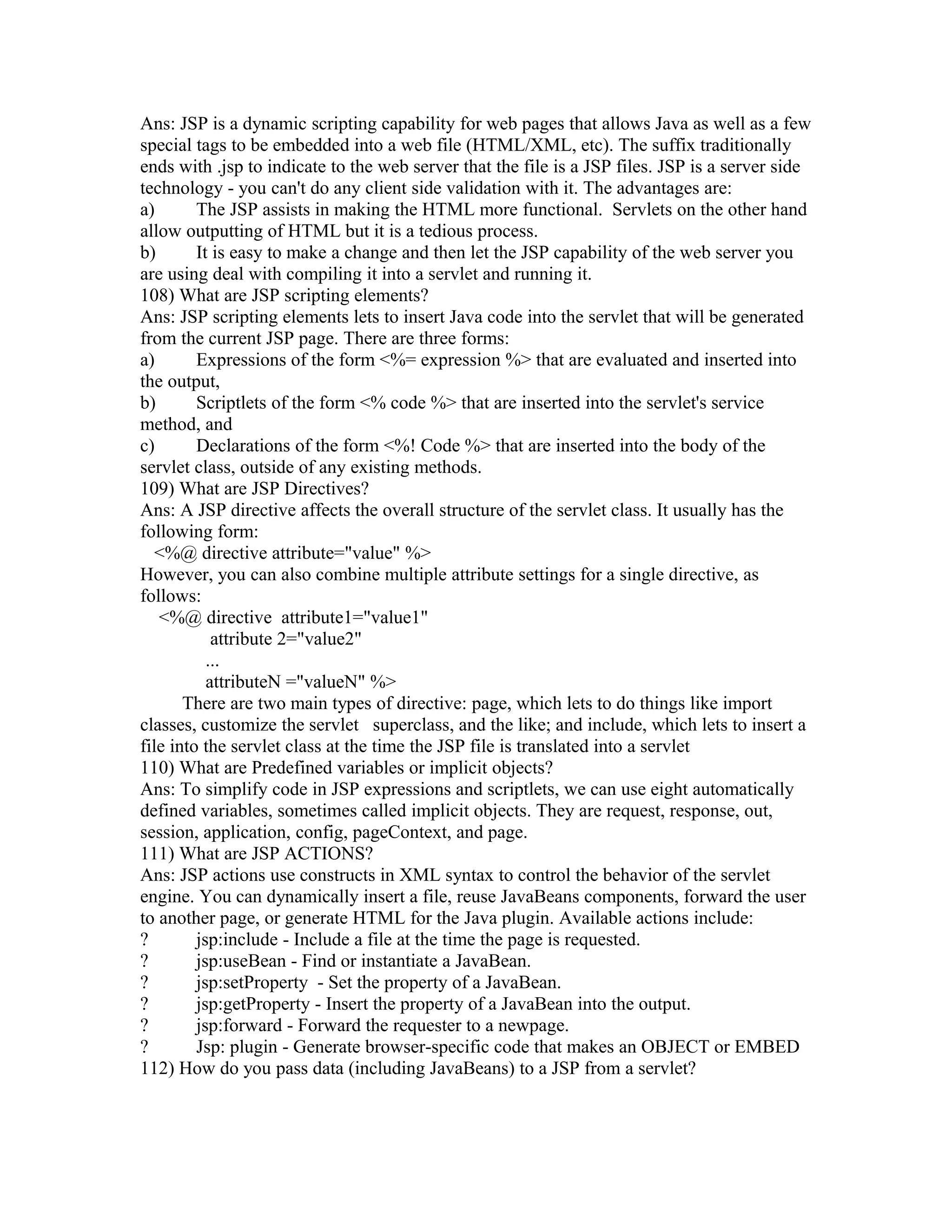 Ans: JSP is a dynamic scripting capability for web pages that allows Java as well as a few
special tags to be embedded into a web file (HTML/XML, etc). The suffix traditionally
ends with .jsp to indicate to the web server that the file is a JSP files. JSP is a server side
technology - you can't do any client side validation with it. The advantages are:
a) The JSP assists in making the HTML more functional. Servlets on the other hand
allow outputting of HTML but it is a tedious process.
b) It is easy to make a change and then let the JSP capability of the web server you
are using deal with compiling it into a servlet and running it.
108) What are JSP scripting elements?
Ans: JSP scripting elements lets to insert Java code into the servlet that will be generated
from the current JSP page. There are three forms:
a) Expressions of the form <%= expression %> that are evaluated and inserted into
the output,
b) Scriptlets of the form <% code %> that are inserted into the servlet's service
method, and
c) Declarations of the form <%! Code %> that are inserted into the body of the
servlet class, outside of any existing methods.
109) What are JSP Directives?
Ans: A JSP directive affects the overall structure of the servlet class. It usually has the
following form:
<%@ directive attribute="value" %>
However, you can also combine multiple attribute settings for a single directive, as
follows:
<%@ directive attribute1="value1"
attribute 2="value2"
...
attributeN ="valueN" %>
There are two main types of directive: page, which lets to do things like import
classes, customize the servlet superclass, and the like; and include, which lets to insert a
file into the servlet class at the time the JSP file is translated into a servlet
110) What are Predefined variables or implicit objects?
Ans: To simplify code in JSP expressions and scriptlets, we can use eight automatically
defined variables, sometimes called implicit objects. They are request, response, out,
session, application, config, pageContext, and page.
111) What are JSP ACTIONS?
Ans: JSP actions use constructs in XML syntax to control the behavior of the servlet
engine. You can dynamically insert a file, reuse JavaBeans components, forward the user
to another page, or generate HTML for the Java plugin. Available actions include:
? jsp:include - Include a file at the time the page is requested.
? jsp:useBean - Find or instantiate a JavaBean.
? jsp:setProperty - Set the property of a JavaBean.
? jsp:getProperty - Insert the property of a JavaBean into the output.
? jsp:forward - Forward the requester to a newpage.
? Jsp: plugin - Generate browser-specific code that makes an OBJECT or EMBED
112) How do you pass data (including JavaBeans) to a JSP from a servlet?
 