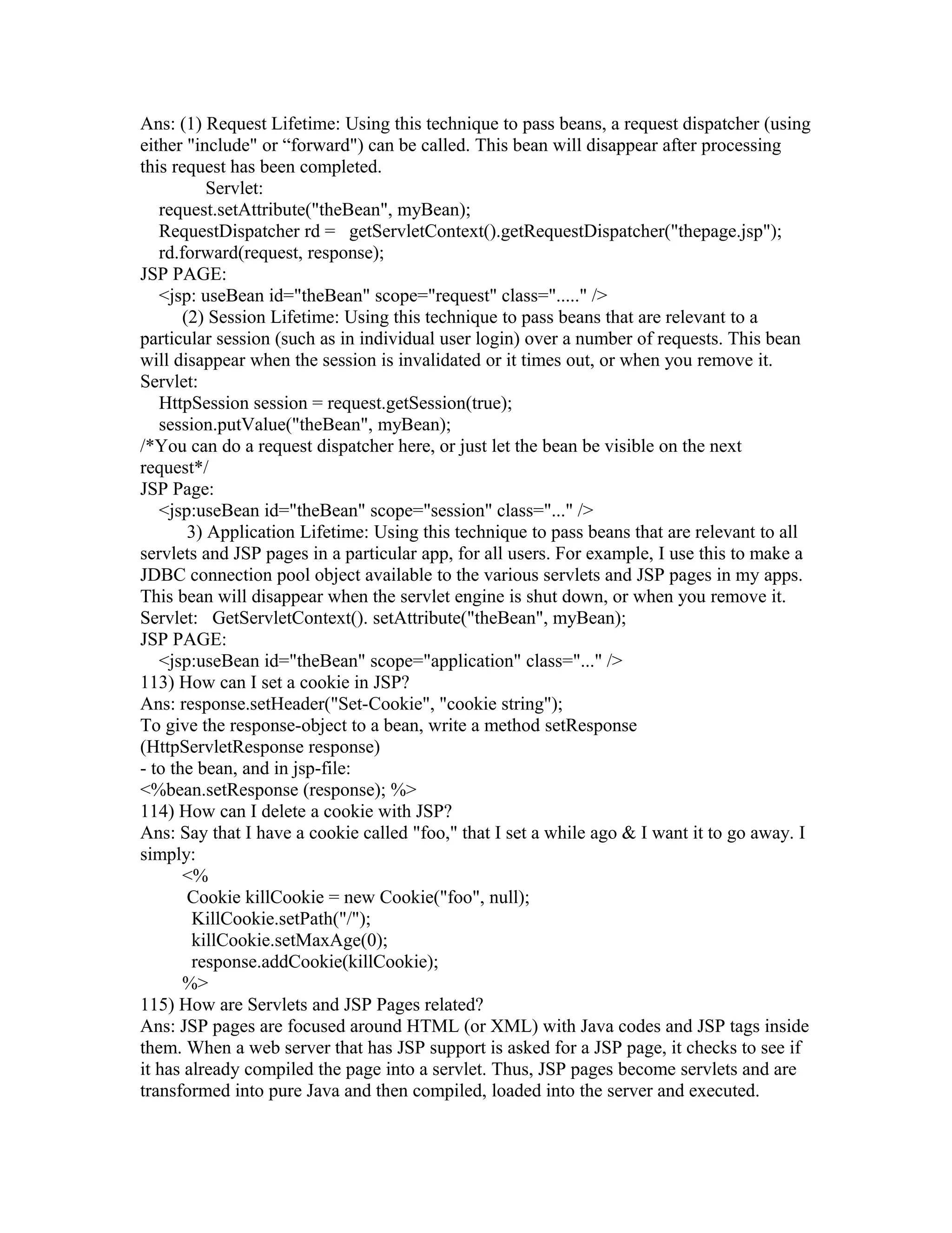 Ans: (1) Request Lifetime: Using this technique to pass beans, a request dispatcher (using
either "include" or “forward") can be called. This bean will disappear after processing
this request has been completed.
Servlet:
request.setAttribute("theBean", myBean);
RequestDispatcher rd = getServletContext().getRequestDispatcher("thepage.jsp");
rd.forward(request, response);
JSP PAGE:
<jsp: useBean id="theBean" scope="request" class="....." />
(2) Session Lifetime: Using this technique to pass beans that are relevant to a
particular session (such as in individual user login) over a number of requests. This bean
will disappear when the session is invalidated or it times out, or when you remove it.
Servlet:
HttpSession session = request.getSession(true);
session.putValue("theBean", myBean);
/*You can do a request dispatcher here, or just let the bean be visible on the next
request*/
JSP Page:
<jsp:useBean id="theBean" scope="session" class="..." />
3) Application Lifetime: Using this technique to pass beans that are relevant to all
servlets and JSP pages in a particular app, for all users. For example, I use this to make a
JDBC connection pool object available to the various servlets and JSP pages in my apps.
This bean will disappear when the servlet engine is shut down, or when you remove it.
Servlet: GetServletContext(). setAttribute("theBean", myBean);
JSP PAGE:
<jsp:useBean id="theBean" scope="application" class="..." />
113) How can I set a cookie in JSP?
Ans: response.setHeader("Set-Cookie", "cookie string");
To give the response-object to a bean, write a method setResponse
(HttpServletResponse response)
- to the bean, and in jsp-file:
<%bean.setResponse (response); %>
114) How can I delete a cookie with JSP?
Ans: Say that I have a cookie called "foo," that I set a while ago & I want it to go away. I
simply:
<%
Cookie killCookie = new Cookie("foo", null);
KillCookie.setPath("/");
killCookie.setMaxAge(0);
response.addCookie(killCookie);
%>
115) How are Servlets and JSP Pages related?
Ans: JSP pages are focused around HTML (or XML) with Java codes and JSP tags inside
them. When a web server that has JSP support is asked for a JSP page, it checks to see if
it has already compiled the page into a servlet. Thus, JSP pages become servlets and are
transformed into pure Java and then compiled, loaded into the server and executed.
 