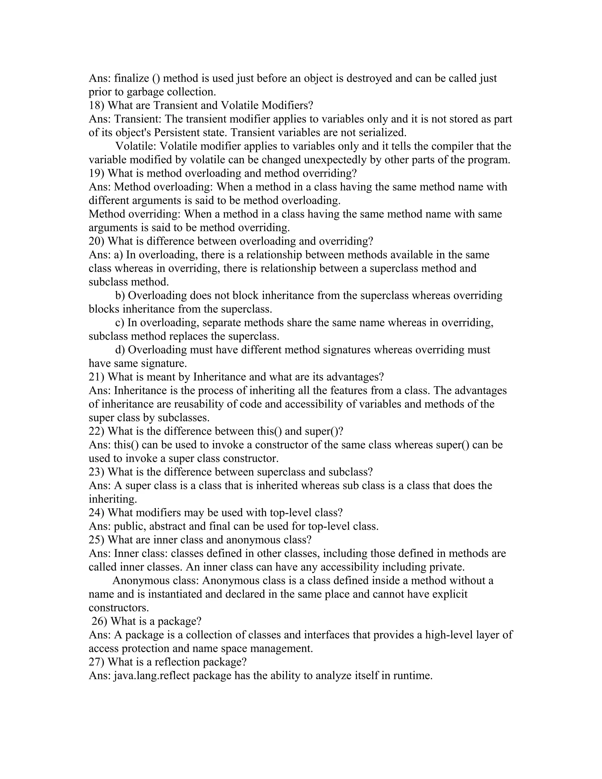 Ans: finalize () method is used just before an object is destroyed and can be called just
prior to garbage collection.
18) What are Transient and Volatile Modifiers?
Ans: Transient: The transient modifier applies to variables only and it is not stored as part
of its object's Persistent state. Transient variables are not serialized.
Volatile: Volatile modifier applies to variables only and it tells the compiler that the
variable modified by volatile can be changed unexpectedly by other parts of the program.
19) What is method overloading and method overriding?
Ans: Method overloading: When a method in a class having the same method name with
different arguments is said to be method overloading.
Method overriding: When a method in a class having the same method name with same
arguments is said to be method overriding.
20) What is difference between overloading and overriding?
Ans: a) In overloading, there is a relationship between methods available in the same
class whereas in overriding, there is relationship between a superclass method and
subclass method.
b) Overloading does not block inheritance from the superclass whereas overriding
blocks inheritance from the superclass.
c) In overloading, separate methods share the same name whereas in overriding,
subclass method replaces the superclass.
d) Overloading must have different method signatures whereas overriding must
have same signature.
21) What is meant by Inheritance and what are its advantages?
Ans: Inheritance is the process of inheriting all the features from a class. The advantages
of inheritance are reusability of code and accessibility of variables and methods of the
super class by subclasses.
22) What is the difference between this() and super()?
Ans: this() can be used to invoke a constructor of the same class whereas super() can be
used to invoke a super class constructor.
23) What is the difference between superclass and subclass?
Ans: A super class is a class that is inherited whereas sub class is a class that does the
inheriting.
24) What modifiers may be used with top-level class?
Ans: public, abstract and final can be used for top-level class.
25) What are inner class and anonymous class?
Ans: Inner class: classes defined in other classes, including those defined in methods are
called inner classes. An inner class can have any accessibility including private.
Anonymous class: Anonymous class is a class defined inside a method without a
name and is instantiated and declared in the same place and cannot have explicit
constructors.
26) What is a package?
Ans: A package is a collection of classes and interfaces that provides a high-level layer of
access protection and name space management.
27) What is a reflection package?
Ans: java.lang.reflect package has the ability to analyze itself in runtime.
 