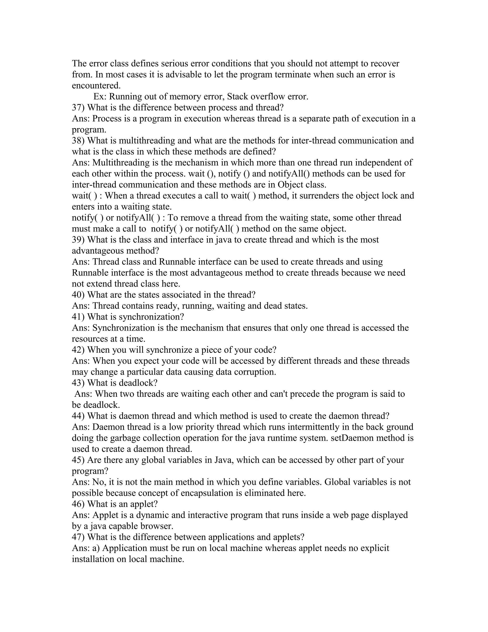 The error class defines serious error conditions that you should not attempt to recover
from. In most cases it is advisable to let the program terminate when such an error is
encountered.
Ex: Running out of memory error, Stack overflow error.
37) What is the difference between process and thread?
Ans: Process is a program in execution whereas thread is a separate path of execution in a
program.
38) What is multithreading and what are the methods for inter-thread communication and
what is the class in which these methods are defined?
Ans: Multithreading is the mechanism in which more than one thread run independent of
each other within the process. wait (), notify () and notifyAll() methods can be used for
inter-thread communication and these methods are in Object class.
wait( ) : When a thread executes a call to wait( ) method, it surrenders the object lock and
enters into a waiting state.
notify( ) or notifyAll( ) : To remove a thread from the waiting state, some other thread
must make a call to notify( ) or notifyAll( ) method on the same object.
39) What is the class and interface in java to create thread and which is the most
advantageous method?
Ans: Thread class and Runnable interface can be used to create threads and using
Runnable interface is the most advantageous method to create threads because we need
not extend thread class here.
40) What are the states associated in the thread?
Ans: Thread contains ready, running, waiting and dead states.
41) What is synchronization?
Ans: Synchronization is the mechanism that ensures that only one thread is accessed the
resources at a time.
42) When you will synchronize a piece of your code?
Ans: When you expect your code will be accessed by different threads and these threads
may change a particular data causing data corruption.
43) What is deadlock?
Ans: When two threads are waiting each other and can't precede the program is said to
be deadlock.
44) What is daemon thread and which method is used to create the daemon thread?
Ans: Daemon thread is a low priority thread which runs intermittently in the back ground
doing the garbage collection operation for the java runtime system. setDaemon method is
used to create a daemon thread.
45) Are there any global variables in Java, which can be accessed by other part of your
program?
Ans: No, it is not the main method in which you define variables. Global variables is not
possible because concept of encapsulation is eliminated here.
46) What is an applet?
Ans: Applet is a dynamic and interactive program that runs inside a web page displayed
by a java capable browser.
47) What is the difference between applications and applets?
Ans: a) Application must be run on local machine whereas applet needs no explicit
installation on local machine.
 
