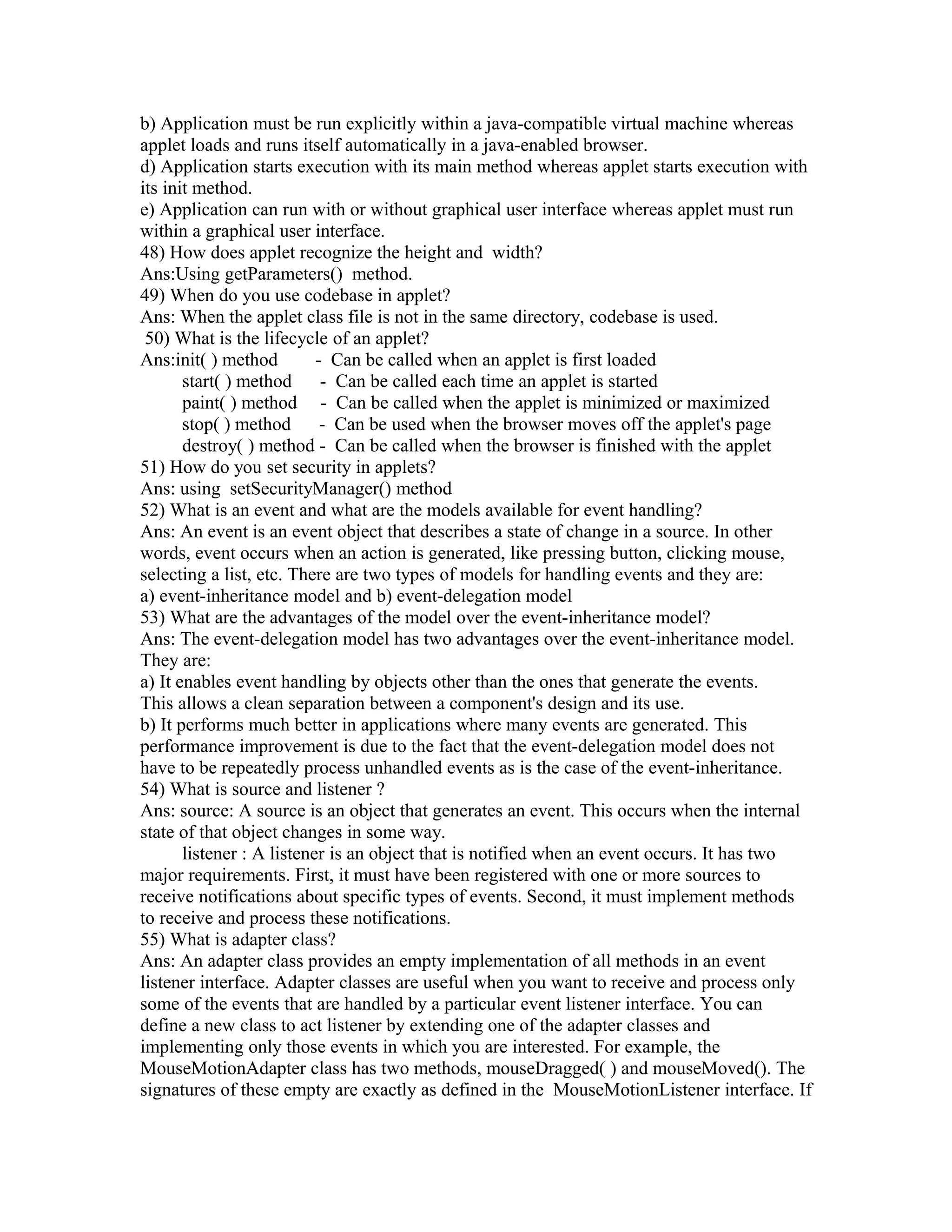 b) Application must be run explicitly within a java-compatible virtual machine whereas
applet loads and runs itself automatically in a java-enabled browser.
d) Application starts execution with its main method whereas applet starts execution with
its init method.
e) Application can run with or without graphical user interface whereas applet must run
within a graphical user interface.
48) How does applet recognize the height and width?
Ans:Using getParameters() method.
49) When do you use codebase in applet?
Ans: When the applet class file is not in the same directory, codebase is used.
50) What is the lifecycle of an applet?
Ans:init( ) method - Can be called when an applet is first loaded
start( ) method - Can be called each time an applet is started
paint( ) method - Can be called when the applet is minimized or maximized
stop( ) method - Can be used when the browser moves off the applet's page
destroy( ) method - Can be called when the browser is finished with the applet
51) How do you set security in applets?
Ans: using setSecurityManager() method
52) What is an event and what are the models available for event handling?
Ans: An event is an event object that describes a state of change in a source. In other
words, event occurs when an action is generated, like pressing button, clicking mouse,
selecting a list, etc. There are two types of models for handling events and they are:
a) event-inheritance model and b) event-delegation model
53) What are the advantages of the model over the event-inheritance model?
Ans: The event-delegation model has two advantages over the event-inheritance model.
They are:
a) It enables event handling by objects other than the ones that generate the events.
This allows a clean separation between a component's design and its use.
b) It performs much better in applications where many events are generated. This
performance improvement is due to the fact that the event-delegation model does not
have to be repeatedly process unhandled events as is the case of the event-inheritance.
54) What is source and listener ?
Ans: source: A source is an object that generates an event. This occurs when the internal
state of that object changes in some way.
listener : A listener is an object that is notified when an event occurs. It has two
major requirements. First, it must have been registered with one or more sources to
receive notifications about specific types of events. Second, it must implement methods
to receive and process these notifications.
55) What is adapter class?
Ans: An adapter class provides an empty implementation of all methods in an event
listener interface. Adapter classes are useful when you want to receive and process only
some of the events that are handled by a particular event listener interface. You can
define a new class to act listener by extending one of the adapter classes and
implementing only those events in which you are interested. For example, the
MouseMotionAdapter class has two methods, mouseDragged( ) and mouseMoved(). The
signatures of these empty are exactly as defined in the MouseMotionListener interface. If
 