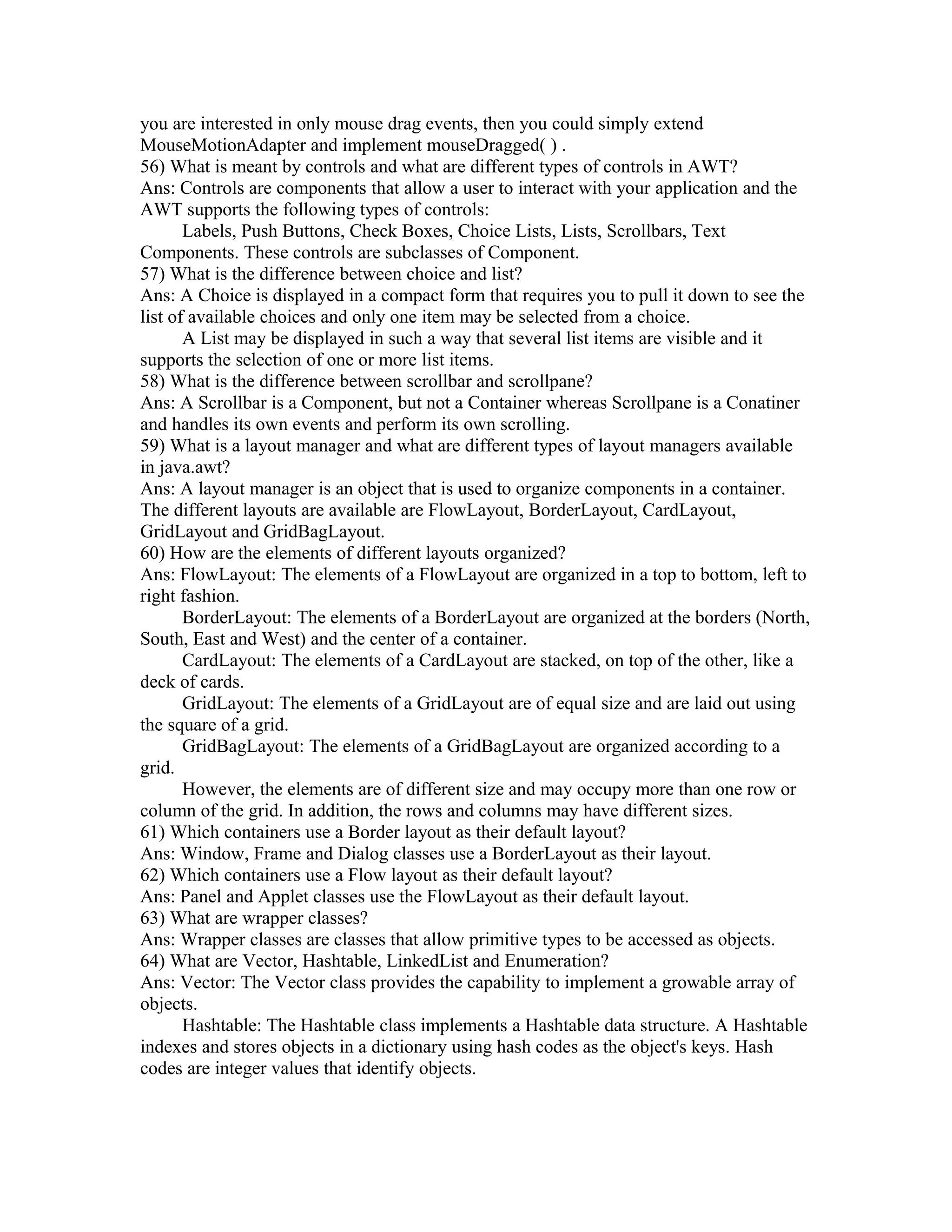 you are interested in only mouse drag events, then you could simply extend
MouseMotionAdapter and implement mouseDragged( ) .
56) What is meant by controls and what are different types of controls in AWT?
Ans: Controls are components that allow a user to interact with your application and the
AWT supports the following types of controls:
Labels, Push Buttons, Check Boxes, Choice Lists, Lists, Scrollbars, Text
Components. These controls are subclasses of Component.
57) What is the difference between choice and list?
Ans: A Choice is displayed in a compact form that requires you to pull it down to see the
list of available choices and only one item may be selected from a choice.
A List may be displayed in such a way that several list items are visible and it
supports the selection of one or more list items.
58) What is the difference between scrollbar and scrollpane?
Ans: A Scrollbar is a Component, but not a Container whereas Scrollpane is a Conatiner
and handles its own events and perform its own scrolling.
59) What is a layout manager and what are different types of layout managers available
in java.awt?
Ans: A layout manager is an object that is used to organize components in a container.
The different layouts are available are FlowLayout, BorderLayout, CardLayout,
GridLayout and GridBagLayout.
60) How are the elements of different layouts organized?
Ans: FlowLayout: The elements of a FlowLayout are organized in a top to bottom, left to
right fashion.
BorderLayout: The elements of a BorderLayout are organized at the borders (North,
South, East and West) and the center of a container.
CardLayout: The elements of a CardLayout are stacked, on top of the other, like a
deck of cards.
GridLayout: The elements of a GridLayout are of equal size and are laid out using
the square of a grid.
GridBagLayout: The elements of a GridBagLayout are organized according to a
grid.
However, the elements are of different size and may occupy more than one row or
column of the grid. In addition, the rows and columns may have different sizes.
61) Which containers use a Border layout as their default layout?
Ans: Window, Frame and Dialog classes use a BorderLayout as their layout.
62) Which containers use a Flow layout as their default layout?
Ans: Panel and Applet classes use the FlowLayout as their default layout.
63) What are wrapper classes?
Ans: Wrapper classes are classes that allow primitive types to be accessed as objects.
64) What are Vector, Hashtable, LinkedList and Enumeration?
Ans: Vector: The Vector class provides the capability to implement a growable array of
objects.
Hashtable: The Hashtable class implements a Hashtable data structure. A Hashtable
indexes and stores objects in a dictionary using hash codes as the object's keys. Hash
codes are integer values that identify objects.
 