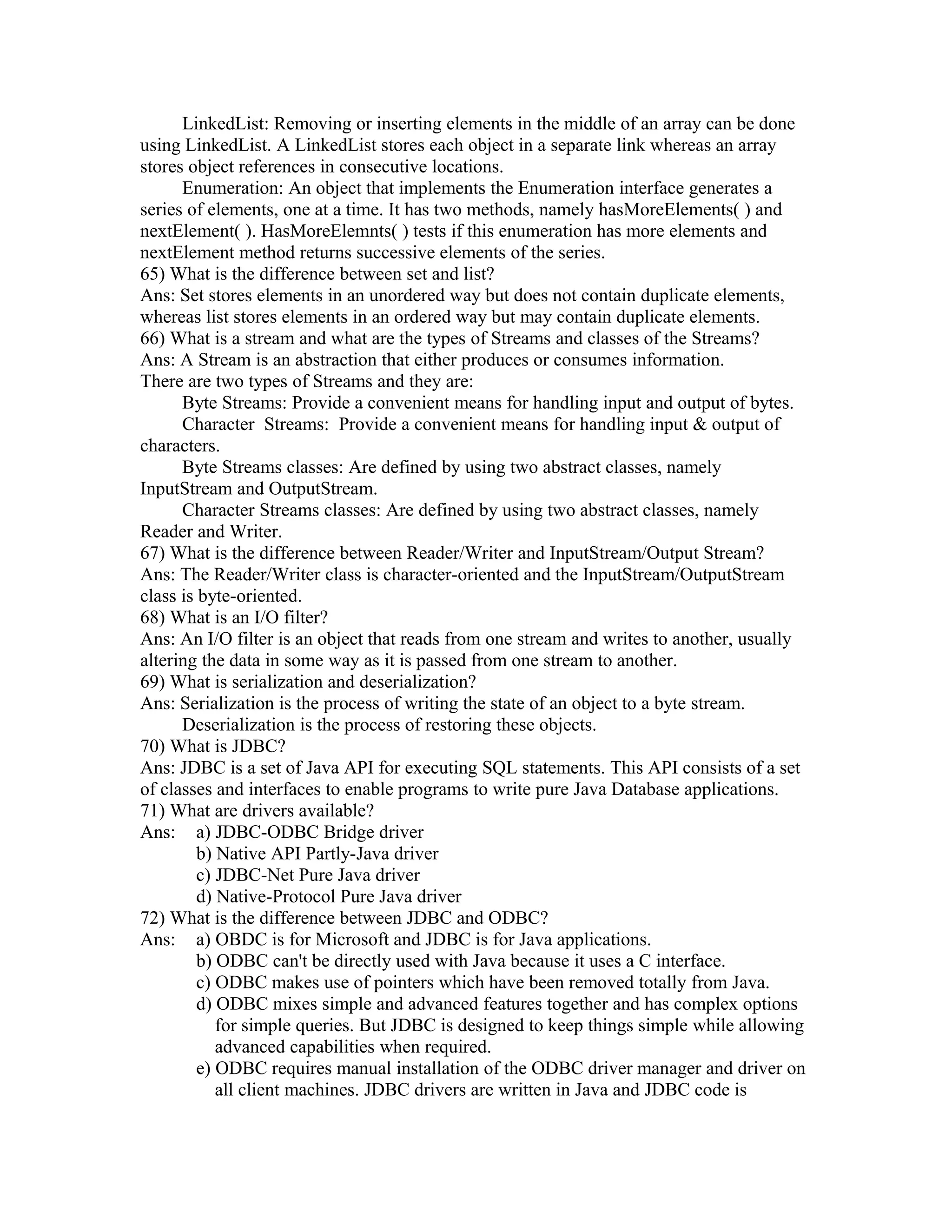LinkedList: Removing or inserting elements in the middle of an array can be done
using LinkedList. A LinkedList stores each object in a separate link whereas an array
stores object references in consecutive locations.
Enumeration: An object that implements the Enumeration interface generates a
series of elements, one at a time. It has two methods, namely hasMoreElements( ) and
nextElement( ). HasMoreElemnts( ) tests if this enumeration has more elements and
nextElement method returns successive elements of the series.
65) What is the difference between set and list?
Ans: Set stores elements in an unordered way but does not contain duplicate elements,
whereas list stores elements in an ordered way but may contain duplicate elements.
66) What is a stream and what are the types of Streams and classes of the Streams?
Ans: A Stream is an abstraction that either produces or consumes information.
There are two types of Streams and they are:
Byte Streams: Provide a convenient means for handling input and output of bytes.
Character Streams: Provide a convenient means for handling input & output of
characters.
Byte Streams classes: Are defined by using two abstract classes, namely
InputStream and OutputStream.
Character Streams classes: Are defined by using two abstract classes, namely
Reader and Writer.
67) What is the difference between Reader/Writer and InputStream/Output Stream?
Ans: The Reader/Writer class is character-oriented and the InputStream/OutputStream
class is byte-oriented.
68) What is an I/O filter?
Ans: An I/O filter is an object that reads from one stream and writes to another, usually
altering the data in some way as it is passed from one stream to another.
69) What is serialization and deserialization?
Ans: Serialization is the process of writing the state of an object to a byte stream.
Deserialization is the process of restoring these objects.
70) What is JDBC?
Ans: JDBC is a set of Java API for executing SQL statements. This API consists of a set
of classes and interfaces to enable programs to write pure Java Database applications.
71) What are drivers available?
Ans: a) JDBC-ODBC Bridge driver
b) Native API Partly-Java driver
c) JDBC-Net Pure Java driver
d) Native-Protocol Pure Java driver
72) What is the difference between JDBC and ODBC?
Ans: a) OBDC is for Microsoft and JDBC is for Java applications.
b) ODBC can't be directly used with Java because it uses a C interface.
c) ODBC makes use of pointers which have been removed totally from Java.
d) ODBC mixes simple and advanced features together and has complex options
for simple queries. But JDBC is designed to keep things simple while allowing
advanced capabilities when required.
e) ODBC requires manual installation of the ODBC driver manager and driver on
all client machines. JDBC drivers are written in Java and JDBC code is
 