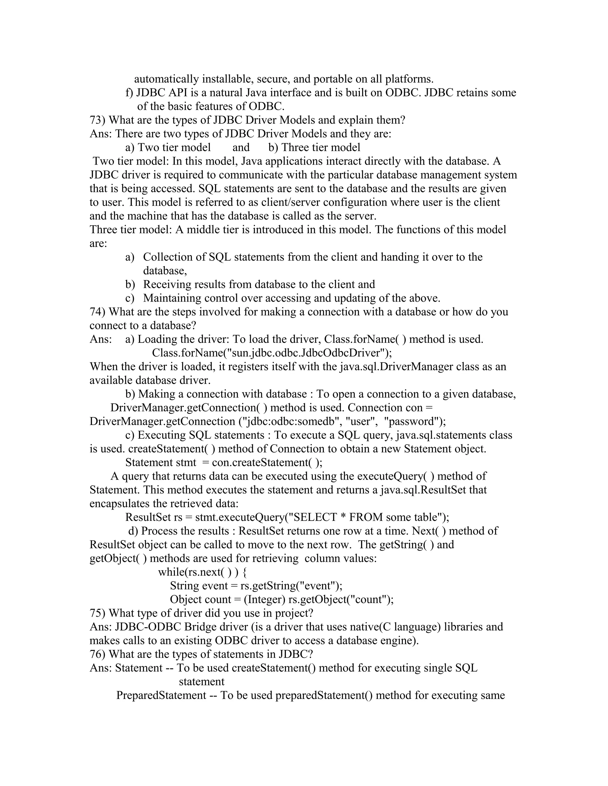 automatically installable, secure, and portable on all platforms.
f) JDBC API is a natural Java interface and is built on ODBC. JDBC retains some
of the basic features of ODBC.
73) What are the types of JDBC Driver Models and explain them?
Ans: There are two types of JDBC Driver Models and they are:
a) Two tier model and b) Three tier model
Two tier model: In this model, Java applications interact directly with the database. A
JDBC driver is required to communicate with the particular database management system
that is being accessed. SQL statements are sent to the database and the results are given
to user. This model is referred to as client/server configuration where user is the client
and the machine that has the database is called as the server.
Three tier model: A middle tier is introduced in this model. The functions of this model
are:
a) Collection of SQL statements from the client and handing it over to the
database,
b) Receiving results from database to the client and
c) Maintaining control over accessing and updating of the above.
74) What are the steps involved for making a connection with a database or how do you
connect to a database?
Ans: a) Loading the driver: To load the driver, Class.forName( ) method is used.
Class.forName("sun.jdbc.odbc.JdbcOdbcDriver");
When the driver is loaded, it registers itself with the java.sql.DriverManager class as an
available database driver.
b) Making a connection with database : To open a connection to a given database,
DriverManager.getConnection( ) method is used. Connection con =
DriverManager.getConnection ("jdbc:odbc:somedb", "user", "password");
c) Executing SQL statements : To execute a SQL query, java.sql.statements class
is used. createStatement( ) method of Connection to obtain a new Statement object.
Statement stmt = con.createStatement( );
A query that returns data can be executed using the executeQuery( ) method of
Statement. This method executes the statement and returns a java.sql.ResultSet that
encapsulates the retrieved data:
ResultSet rs = stmt.executeQuery("SELECT * FROM some table");
d) Process the results : ResultSet returns one row at a time. Next( ) method of
ResultSet object can be called to move to the next row. The getString( ) and
getObject( ) methods are used for retrieving column values:
while(rs.next( ) ) {
String event = rs.getString("event");
Object count = (Integer) rs.getObject("count");
75) What type of driver did you use in project?
Ans: JDBC-ODBC Bridge driver (is a driver that uses native(C language) libraries and
makes calls to an existing ODBC driver to access a database engine).
76) What are the types of statements in JDBC?
Ans: Statement -- To be used createStatement() method for executing single SQL
statement
PreparedStatement -- To be used preparedStatement() method for executing same
 