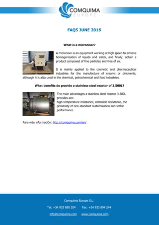 ç
FAQS JUNE 2016
What is a microniser?
A microniser is an equipment working at high speed to achieve
homogenization of liquids and solids, and finally, obtain a
product composed of fine particles and free of air.
It is mainly applied to the cosmetic and pharmaceutical
industries for the manufacture of creams or ointments,
although it is also used in the chemical, petrochemical and food industries.
What benefits do provide a stainless steel reactor of 3.500L?
The main advantages a stainless steel reactor 3.500L
provides are:
high-temperature resistance, corrosion resistance, the
possibility of non-standard customization and stable
performance.
Para más información: http://comquima.com/en/
Comquima Europe S.L.
Tel: +34 933 890 204 Fax: +34 933 894 244
info@comquima.com www.comquima.com
 