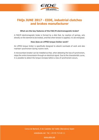 FAQs JUNE 2017 - EIDE, industrial clutches
and brakes manufacturer
What are the key features of the FAE/M electromagnetic brake?
A FAE/M electromagnetic brake is formed by a disk that, by reaction of springs, acts
directly on the element to be braked, and that when tension is applied, it is de-energised.
How does an LPPSS torque limiter work?
An LPPSS torque limiter is specifically designed to absorb overloads of work and also
maintain synchronism during routine work.
A microcontact breaker can be installed so that, when detecting the loss of synchronism,
stops the entire transmission through an electrical signal. Due to the characteristic curve,
it is possible to detect the torque increase before a loss of synchronism occurs.
Conca de Barberà, 8 de Castellar del Vallés (Barcelona) Spain
eide@eide.net Tel: +34 93 714 65 11
www.eide.net
 