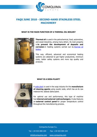 Comquima Europe S.L.
Tel: +34 933 890 204 Fax: +34 933 894 244
info@comquima.com www.comquima.com
FAQS JUNE 2018 - SECOND-HAND STAINLESS STEEL
MACHINERY
WHAT IS THE MAIN FUNCTION OF A THERMAL OIL BOILER?
Thermal oil is used in the petrochemical, food, automotive,
and wood industries, among many others. Its main property
is to prevent the development of deposits and
corrosion in heating systems carried out by thermal oil
boilers.
This way, efficient, advanced and economical heating
systems are obtained to get higher productivity, minimum
costs, better safety systems and more top quality end
products.
WHAT IS A SODA PLANT?
A soda plant is used in the soap industry for the manufacture
of cleaning agents using caustic soda, which has as its raw
material the Salsola Sativa plant.
For optimal use and performance, this type of machine
has internal and external cold exchangers. It also features
an external control panel for proper temperature control
throughout the manufacturing process.
 