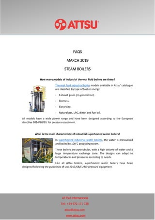 FAQS
MARCH 2019
STEAM BOILERS
How many models of industrial thermal fluid boilers are there?
Thermal fluid industrial boiler models available in Attsu' catalogue
are classified by type of fuel or energy:
- Exhaust gases (co-generation).
- Biomass.
- Electricity.
- Natural gas, LPG, diesel and fuel oil.
All models have a wide power range and have been designed according to the European
directive 2014/68/EU for pressure equipment.
What is the main characteristic of industrial superheated water boilers?
In superheated industrial water boilers, the water is pressurised
and boiled to 100°C producing steam.
These boilers are pyrotubular, with a high volume of water and a
large temperature exchange zone. The designs can adapt to
temperatures and pressures according to needs.
Like all Attsu boilers, superheated water boilers have been
designed following the guidelines of law 2017/68/EU for pressure equipment.
ATTSU Internacional
Tel: +34 972 171 738
attsu@attsu.com
www.attsu.com
 