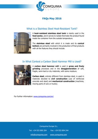 ç
FAQs May 2016
What is a Stainless Steel Heat-Resistant Tank?
A heat-resistant stainless steel tank is mainly used in the
food sector, and it serves to isolate thermally the product found
inside the container from the outside temperature.
The stainless steel with which it is made and its conical
bottom are primarily involved in the production of final products
with all the features they should include.
In What Context a Carbon Steel Hammer Mill is Used?
A carbon steel hammer mill is used in gross and finely
grinding processes and in the deagglomeration of soft,
fragile, semi-hard or dry materials, with some moisture.
Carbon steel, entirely different from stainless steel, is used in
materials devoted to civil construction (use of reinforced
concrete and steel) and mechanical construction (machines,
moving parts of cars or trucks).
For further information: www.comquima.com/en/
Comquima Europe S.L.
Tel: +34 933 890 204 Fax: +34 933 894 244
info@comquima.com www.comquima.com
 