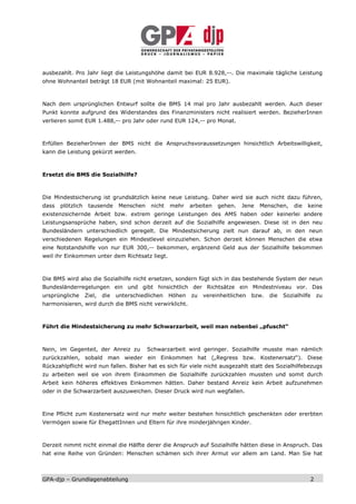 ausbezahlt. Pro Jahr liegt die Leistungshöhe damit bei EUR 8.928,--. Die maximale tägliche Leistung
ohne Wohnanteil beträgt 18 EUR (mit Wohnanteil maximal: 25 EUR).



Nach dem ursprünglichen Entwurf sollte die BMS 14 mal pro Jahr ausbezahlt werden. Auch dieser
Punkt konnte aufgrund des Widerstandes des Finanzministers nicht realisiert werden. BezieherInnen
verlieren somit EUR 1.488,-- pro Jahr oder rund EUR 124,-- pro Monat.



Erfüllen BezieherInnen der BMS nicht die Anspruchsvoraussetzungen hinsichtlich Arbeitswilligkeit,
kann die Leistung gekürzt werden.



Ersetzt die BMS die Sozialhilfe?



Die Mindestsicherung ist grundsätzlich keine neue Leistung. Daher wird sie auch nicht dazu führen,
dass   plötzlich    tausende      Menschen    nicht   mehr    arbeiten   gehen.   Jene   Menschen,     die   keine
existenzsichernde Arbeit bzw. extrem geringe Leistungen des AMS haben oder keinerlei andere
Leistungsansprüche haben, sind schon derzeit auf die Sozialhilfe angewiesen. Diese ist in den neu
Bundesländern unterschiedlich geregelt. Die Mindestsicherung zielt nun darauf ab, in den neun
verschiedenen Regelungen ein Mindestlevel einzuziehen. Schon derzeit können Menschen die etwa
eine Notstandshilfe von nur EUR 300,-- bekommen, ergänzend Geld aus der Sozialhilfe bekommen
weil ihr Einkommen unter dem Richtsatz liegt.



Die BMS wird also die Sozialhilfe nicht ersetzen, sondern fügt sich in das bestehende System der neun
Bundesländerregelungen ein und gibt hinsichtlich der Richtsätze ein Mindestniveau vor. Das
ursprüngliche      Ziel,   die   unterschiedlichen    Höhen   zu   vereinheitlichen   bzw.   die   Sozialhilfe   zu
harmonisieren, wird durch die BMS nicht verwirklicht.



Führt die Mindestsicherung zu mehr Schwarzarbeit, weil man nebenbei „pfuscht“



Nein, im Gegenteil, der Anreiz zu            Schwarzarbeit wird geringer. Sozialhilfe musste man nämlich
zurückzahlen, sobald man wieder ein Einkommen hat („Regress bzw. Kostenersatz“). Diese
Rückzahlpflicht wird nun fallen. Bisher hat es sich für viele nicht ausgezahlt statt des Sozialhilfebezugs
zu arbeiten weil sie von ihrem Einkommen die Sozialhilfe zurückzahlen mussten und somit durch
Arbeit kein höheres effektives Einkommen hätten. Daher bestand Anreiz kein Arbeit aufzunehmen
oder in die Schwarzarbeit auszuweichen. Dieser Druck wird nun wegfallen.



Eine Pflicht zum Kostenersatz wird nur mehr weiter bestehen hinsichtlich geschenkten oder ererbten
Vermögen sowie für EhegattInnen und Eltern für ihre minderjährigen Kinder.



Derzeit nimmt nicht einmal die Hälfte derer die Anspruch auf Sozialhilfe hätten diese in Anspruch. Das
hat eine Reihe von Gründen: Menschen schämen sich ihrer Armut vor allem am Land. Man Sie hat



GPA-djp – Grundlagenabteilung                                                                                2
 