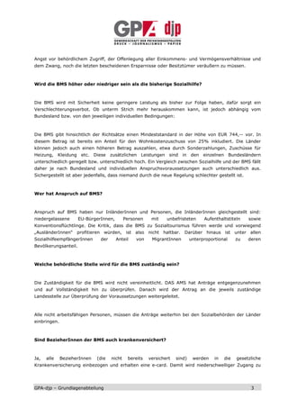 Angst vor behördlichem Zugriff, der Offenlegung aller Einkommens- und Vermögensverhältnisse und
dem Zwang, noch die letzten bescheidenen Ersparnisse oder Besitztümer veräußern zu müssen.



Wird die BMS höher oder niedriger sein als die bisherige Sozialhilfe?



Die BMS wird mit Sicherheit keine geringere Leistung als bisher zur Folge haben, dafür sorgt ein
Verschlechterungsverbot. Ob unterm Strich mehr herauskommen kann, ist jedoch abhängig vom
Bundesland bzw. von den jeweiligen individuellen Bedingungen:



Die BMS gibt hinsichtlich der Richtsätze einen Mindeststandard in der Höhe von EUR 744,-- vor. In
diesem Betrag ist bereits ein Anteil für den Wohnkostenzuschuss von 25% inkludiert. Die Länder
können jedoch auch einen höheren Betrag auszahlen, etwa durch Sonderzahlungen, Zuschüsse für
Heizung, Kleidung      etc. Diese zusätzlichen Leistungen sind          in den einzelnen Bundesländern
unterschiedlich geregelt bzw. unterschiedlich hoch. Ein Vergleich zwischen Sozialhilfe und der BMS fällt
daher je nach Bundesland und individuellen Anspruchsvoraussetzungen auch unterschiedlich aus.
Sichergestellt ist aber jedenfalls, dass niemand durch die neue Regelung schlechter gestellt ist.



Wer hat Anspruch auf BMS?



Anspruch auf BMS haben nur InländerInnen und Personen, die InländerInnen gleichgestellt sind:
niedergelassene       EU-BürgerInnen,        Personen    mit    unbefristeten      Aufenthaltstiteln    sowie
Konventionsflüchtlinge. Die Kritik, dass die BMS zu Sozialtourismus führen werde und vorwiegend
„AusländerInnen“ profitieren würden, ist also nicht haltbar. Darüber hinaus ist unter allen
SozialhilfeempfängerInnen      der      Anteil    von    MigrantInnen        unterproportional     zu   deren
Bevölkerungsanteil.



Welche behördliche Stelle wird für die BMS zuständig sein?



Die Zuständigkeit für die BMS wird nicht vereinheitlicht. DAS AMS hat Anträge entgegenzunehmen
und auf Vollständigkeit hin zu überprüfen. Danach wird der Antrag an die jeweils zuständige
Landesstelle zur Überprüfung der Voraussetzungen weitergeleitet.



Alle nicht arbeitsfähigen Personen, müssen die Anträge weiterhin bei den Sozialbehörden der Länder
einbringen.



Sind BezieherInnen der BMS auch krankenversichert?



Ja,   alle    BezieherInnen   (die   nicht    bereits   versichert   sind)    werden    in   die   gesetzliche
Krankenversicherung einbezogen und erhalten eine e-card. Damit wird niederschwelliger Zugang zu




GPA-djp – Grundlagenabteilung                                                                            3
 