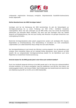 umfassender   medizinischer   Versorgung   ermöglicht.    Stigmatisierende   Sozialhilfe-Krankenscheine
werden abgeschafft.



Dürfen BezieherInnen der BMS Vermögen haben?



Vermögen wird bei der Bemessung der BMS berücksichtigt. Es gibt die Notwendigkeit zur
Vermögensverwertung     bis   zu   einem   Freibetrag    von   EUR   3.720,--   (fünffache   monatliche
Leistungshöhe). Bevor man also Leistungen aus der BMS erhält, muss man einmal die Ersparnisse
aufbrauchen und wertvollen Besitz verkaufen. Erst wenn man kein Vermögen mehr hat, besteht
Anspruch auf Mindestsicherung. Das wird auch künftig viele Menschen mit geringen Einkommen vom
Leistungsbezug fernhalten.



Bestimmte Vermögensbestände sollen jedoch ausgenommen werden (z.B. benötigtes KFZ, Hausrat,
Gegenstände zur Erwerbsausübung). Eine Sicherstellung im Grundbuch von nicht verwertbaren
Liegenschaften (z.B. selbst bewohntes Haus) erfolgt erst nach sechs Monaten.



Der Vermögensfreibetrag ist nach Ansicht der GPA-djp zu gering angesetzt. Von den Betroffenen wird
verlangt, einen erworbenen Status auf ein niedriges Niveau abzusenken, bevor Anspruch auf BMS
besteht. Bis zur entsprechenden Vermögensverwertung besteht für die Betroffenen auch keine
Möglichkeit zur kostenfreien Krankenversicherung.



Sind die Kosten für die BMS gerade jetzt in der Krise auch wirklich leistbar?



Durch ihre Kaufkraft steigernde Wirkung ist die BMS gerade jetzt in der Krise eine volkswirtschaftlich
sinnvolle Investition. Es ist davon auszugehen, dass die zusätzlichen rund 200 Mio. Euro (Bund- und
Länderausgaben) direkt in den Konsum fließen. Nach Schätzungen des Sozialministeriums bewirkt dies
eine Stabilisierung des BIP um 0,34% und 12.000 Arbeitskräfte.




GPA-djp – Grundlagenabteilung                                                                     4
 