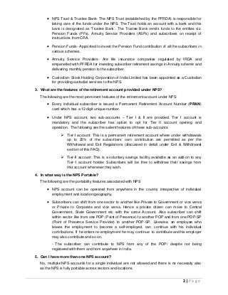 2 | P a g e
 NPS Trust & Trustee Bank- The NPS Trust (established by the PFRDA) is responsible for
taking care of the funds under the NPS. The Trust holds an account with a bank and this
bank is designated as ‘Trustee Bank’. The Trustee Bank remits funds to the entities viz.
Pension Funds (PFs), Annuity Service Providers (ASPs) and subscribers on receipt of
instructions from CRA.
 Pension Funds- Appointed to invest the Pension Fund contribution of all the subscribers in
various schemes.
 Annuity Service Providers- Are life insurance companies regulated by IRDA and
empanelled with PFRDA for investing subscriber retirement savings in Annuity scheme and
delivering monthly pension to the subscriber.
 Custodian- Stock Holding Corporation of India Limited has been appointed as a Custodian
for providing custodial services to the NPS.
3. What are the features of the retirement account provided under NPS?
The following are the most prominent features of the retirement account under NPS:
 Every individual subscriber is issued a Permanent Retirement Account Number (PRAN)
card which has a 12 digit unique number.
 Under NPS account, two sub-accounts – Tier I & II are provided. Tier I account is
mandatory and the subscriber has option to opt for Tier II account opening and
operation. The following are the salient features of these sub-accounts:
 Tier-I account: This is a permanent retirement account where under withdrawals
up to 25% of the subscribers’ own contribution are permitted as per the
Withdrawal and Exit Regulations (discussed in detail under Exit & Withdrawal
section of this FAQ).
 Tier-II account: This is a voluntary savings facility available as an add-on to any
Tier-1 account holder. Subscribers will be free to withdraw their savings from
this account whenever they wish.
4. In what way is the NPS Portable?
The following are the portability features associated with NPS
 NPS account can be operated from anywhere in the country irrespective of individual
employment and location/geography.
 Subscribers can shift from one sector to another like Private to Government or vice versa
or Private to Corporate and vice versa. Hence a private citizen can move to Central
Government, State Government etc with the same Account. Also subscriber can shift
within sector like from one POP (Point of Presence) to another POP and from one POP-SP
(Point of Presence Service Provider) to another POP-SP. Likewise, an employee who
leaves the employment to become a self-employed, can continue with his individual
contributions. If he enters re-employment he may continue to contribute and his employer
may also contribute and so on.
- The subscriber can contribute to NPS from any of the POP/ despite not being
registered with them and from anywhere in India.
5. Can I have more than one NPS account?
No, multiple NPS accounts for a single individual are not allowed and there is no necessity also
as the NPS is fully portable across sectors and locations.
 